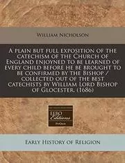 Book cover for "A Plain But Full Exposition of the Catechism of the Church of England Enjoyned to Be Learned of Every Child Before He Be Brought to Be Confirmed by the Bishop / Collected Out of the Best Catechists by William Lord Bishop of Glocester." by William Nicholson